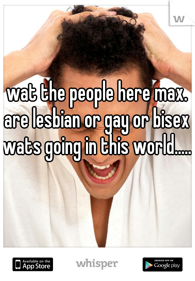 wat the people here max. are lesbian or gay or bisex wats going in this world.....    