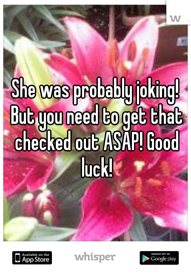 She was probably joking! But you need to get that checked out ASAP! Good luck!