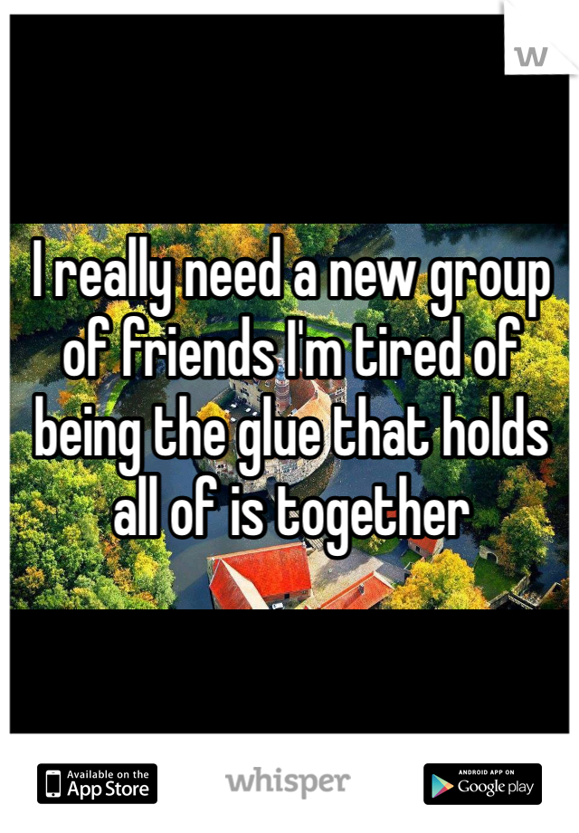 I really need a new group of friends I'm tired of being the glue that holds all of is together 