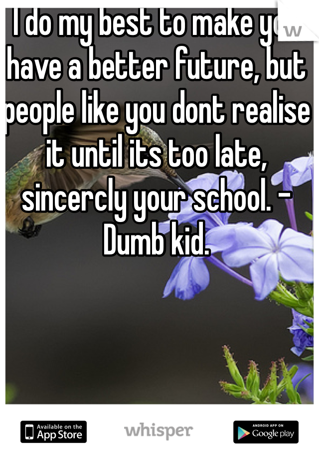 I do my best to make you have a better future, but people like you dont realise it until its too late, sincercly your school. -Dumb kid.