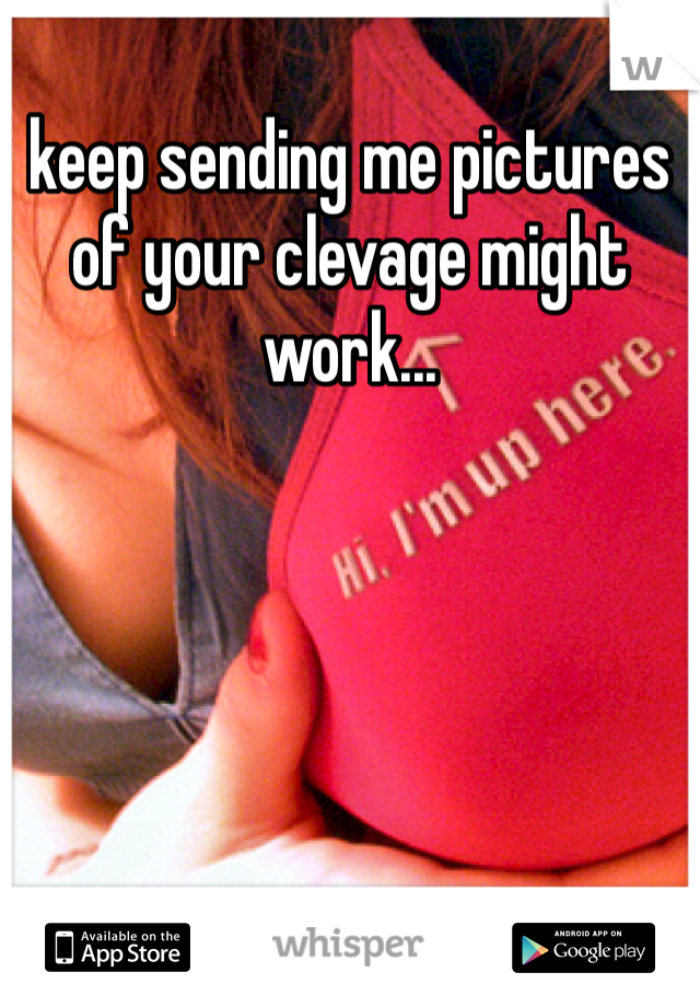 keep sending me pictures of your clevage might work...