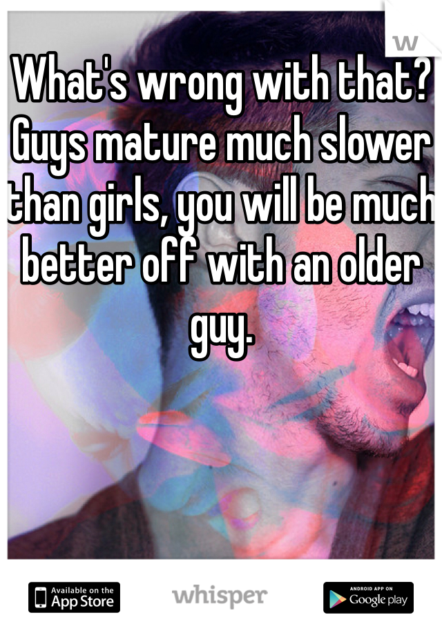 What's wrong with that? Guys mature much slower than girls, you will be much better off with an older guy.