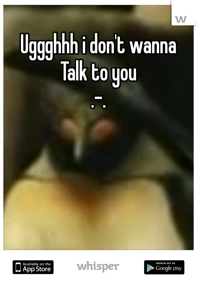 Uggghhh i don't wanna
Talk to you
.-.