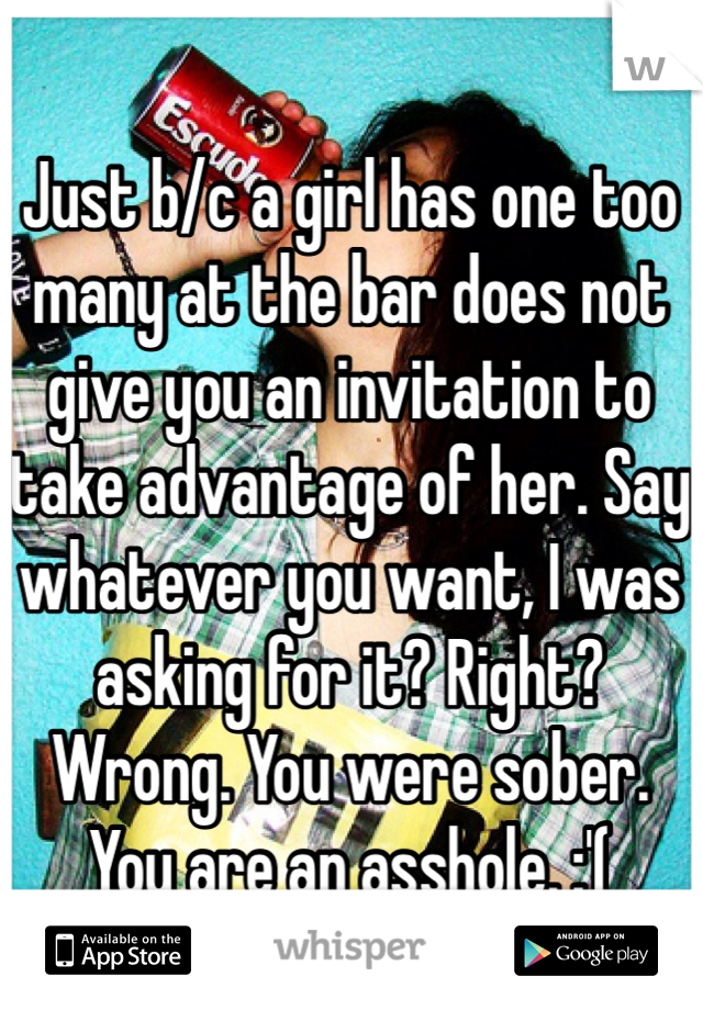 Just b/c a girl has one too many at the bar does not give you an invitation to take advantage of her. Say whatever you want, I was asking for it? Right? Wrong. You were sober. You are an asshole. :'(