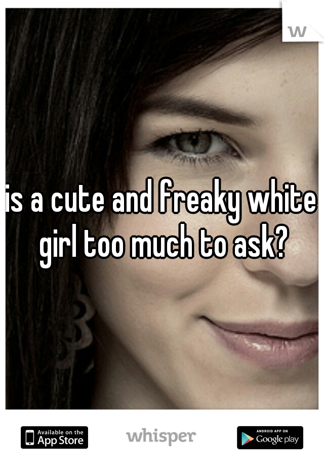 is a cute and freaky white girl too much to ask?