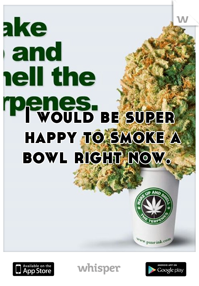 I would be super happy to smoke a bowl right now.  