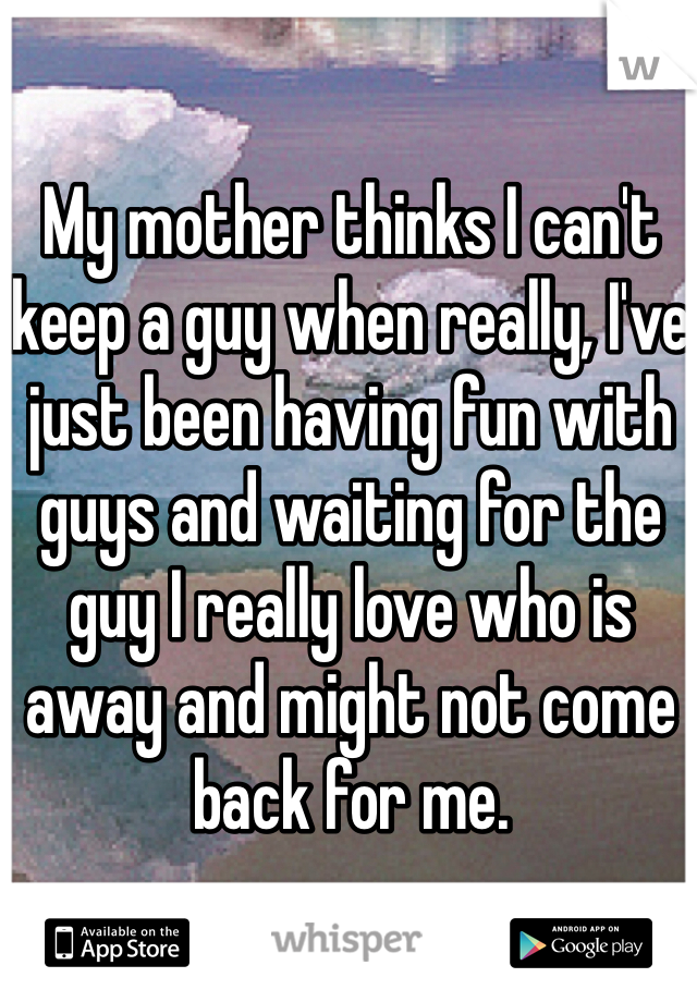 My mother thinks I can't keep a guy when really, I've just been having fun with guys and waiting for the guy I really love who is away and might not come back for me.