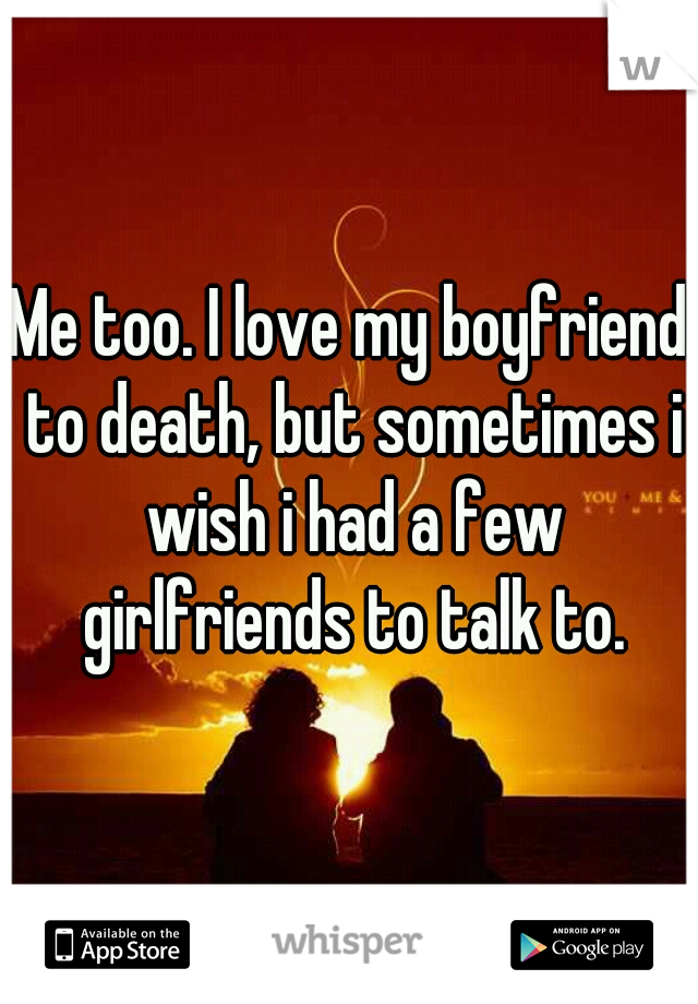Me too. I love my boyfriend to death, but sometimes i wish i had a few girlfriends to talk to.