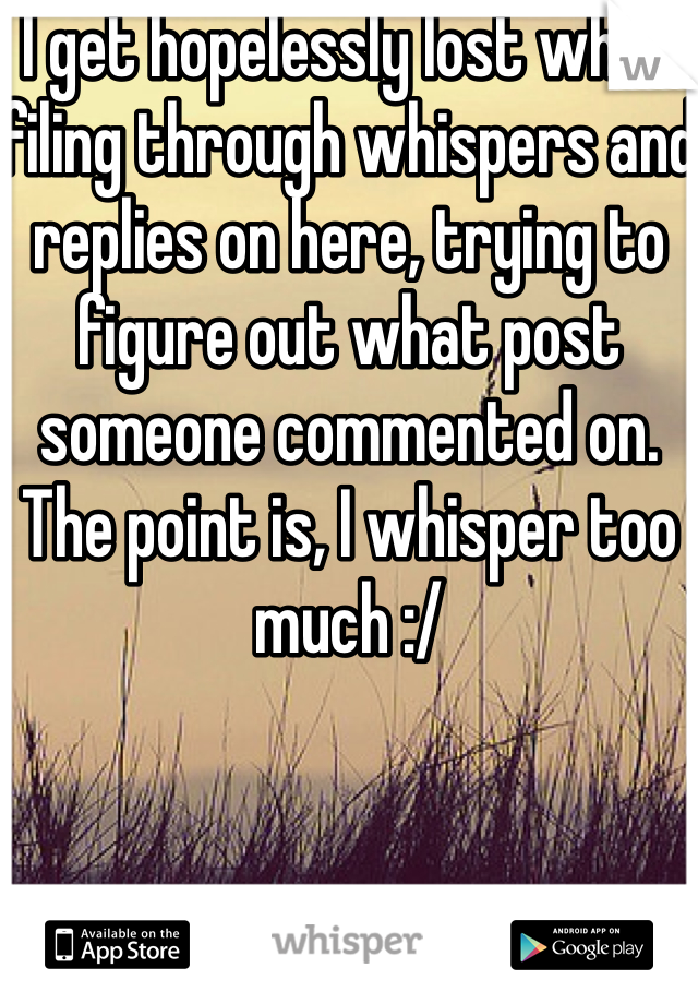 I get hopelessly lost when filing through whispers and replies on here, trying to figure out what post someone commented on. The point is, I whisper too much :/