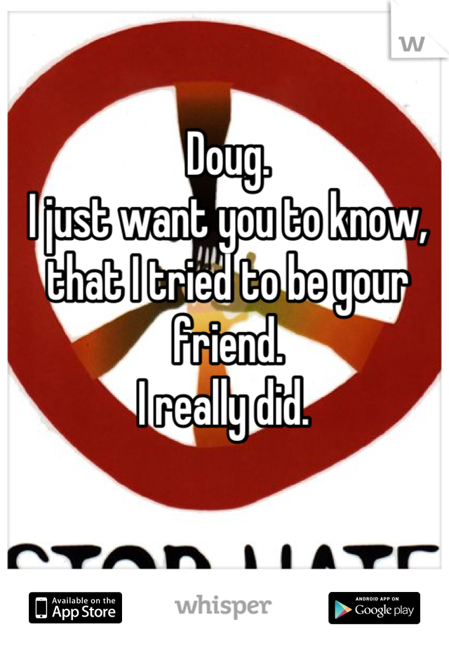 Doug. 
I just want you to know, that I tried to be your friend. 
I really did. 