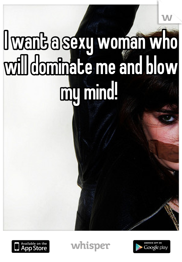 I want a sexy woman who will dominate me and blow my mind! 