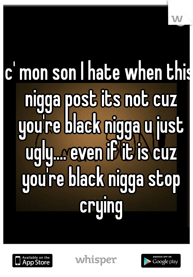 c' mon son I hate when this nigga post its not cuz you're black nigga u just ugly.... even if it is cuz you're black nigga stop crying