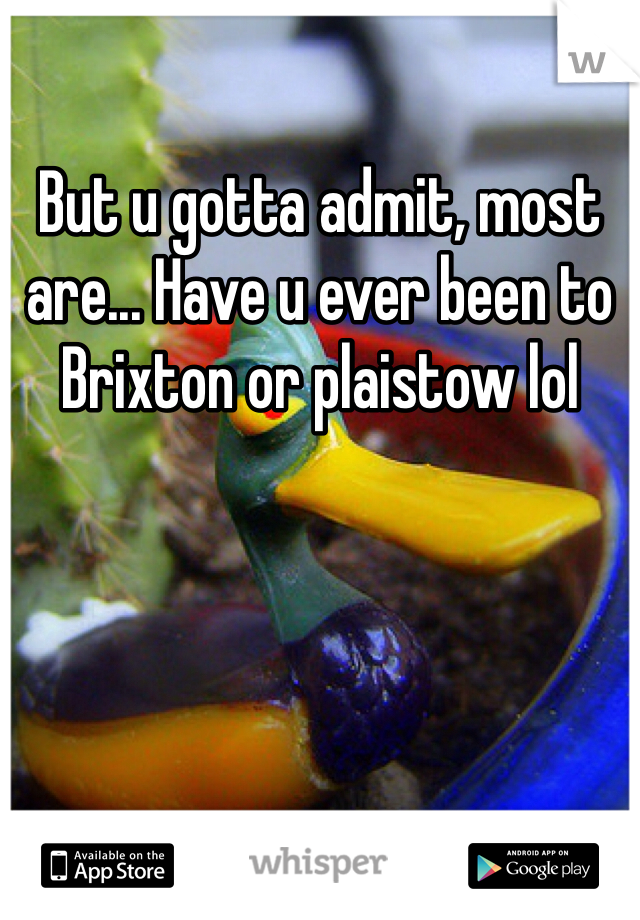 But u gotta admit, most are... Have u ever been to Brixton or plaistow lol