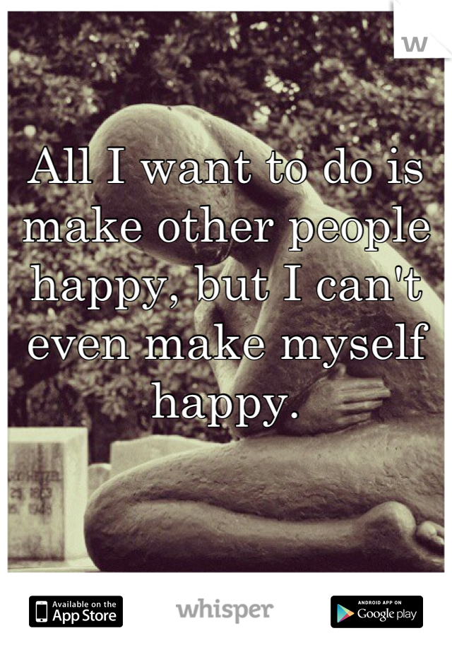 All I want to do is make other people happy, but I can't even make myself happy.