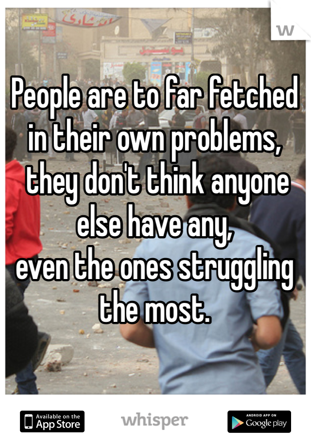 People are to far fetched in their own problems,
 they don't think anyone else have any,
even the ones struggling the most.