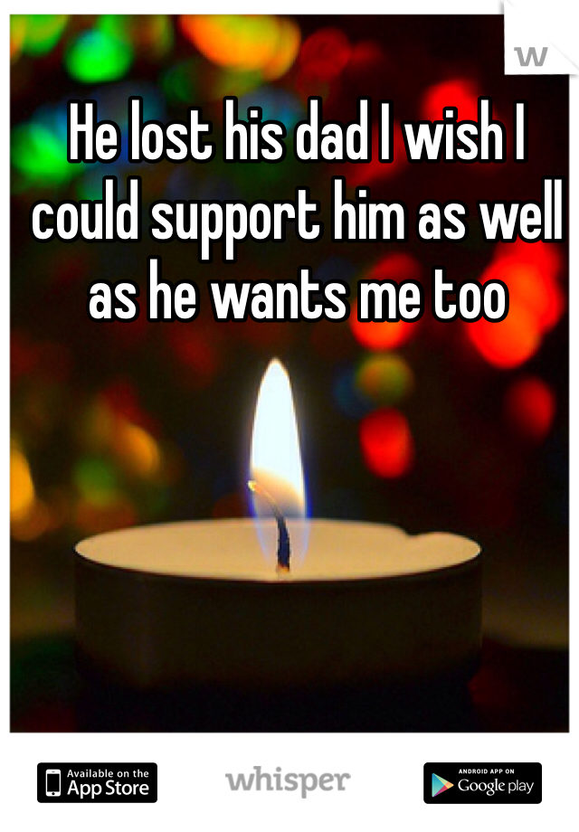 He lost his dad I wish I could support him as well as he wants me too