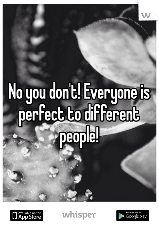 No you don't! Everyone is perfect to different people! 