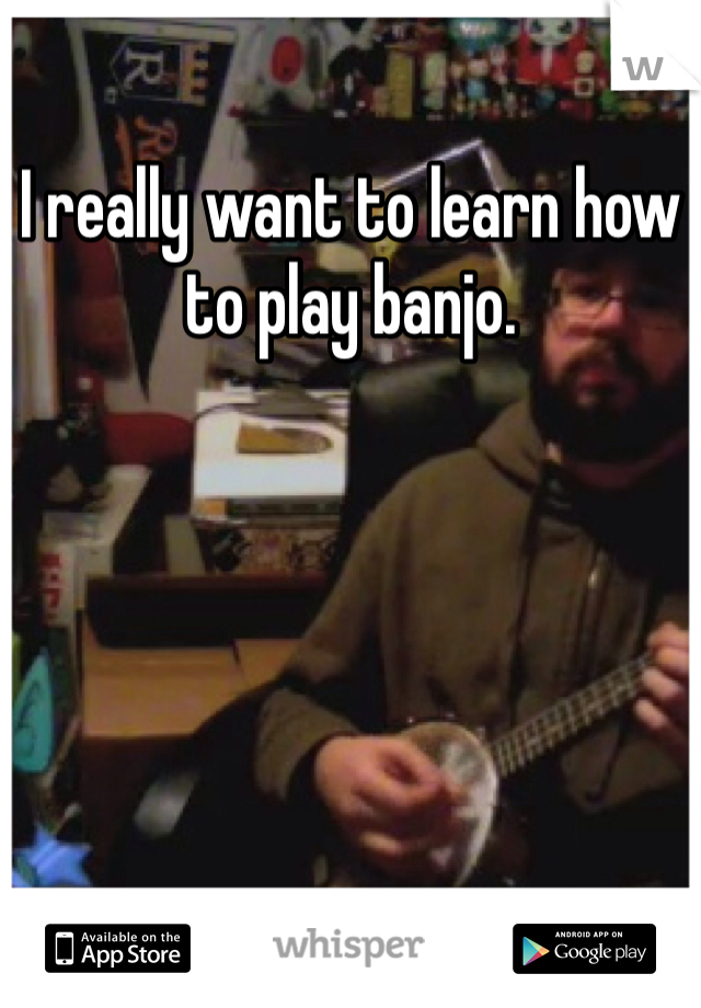I really want to learn how to play banjo.