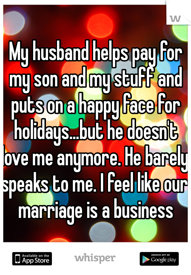 My husband helps pay for my son and my stuff and puts on a happy face for holidays...but he doesn't love me anymore. He barely speaks to me. I feel like our marriage is a business