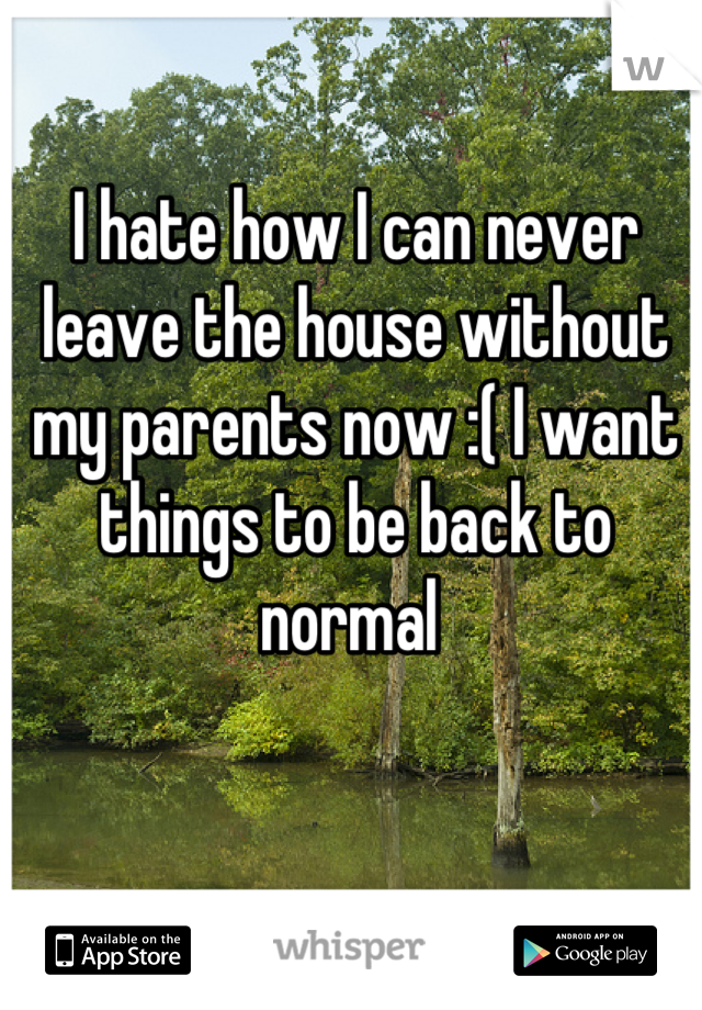 I hate how I can never leave the house without my parents now :( I want things to be back to normal 
