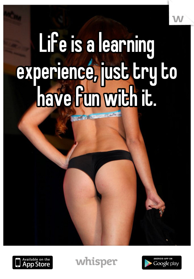 Life is a learning experience, just try to have fun with it.