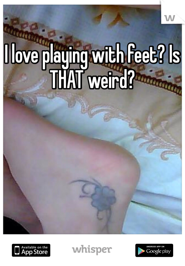 I love playing with feet? Is THAT weird? 