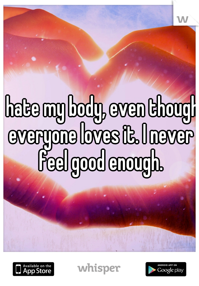 I hate my body, even though everyone loves it. I never feel good enough.
