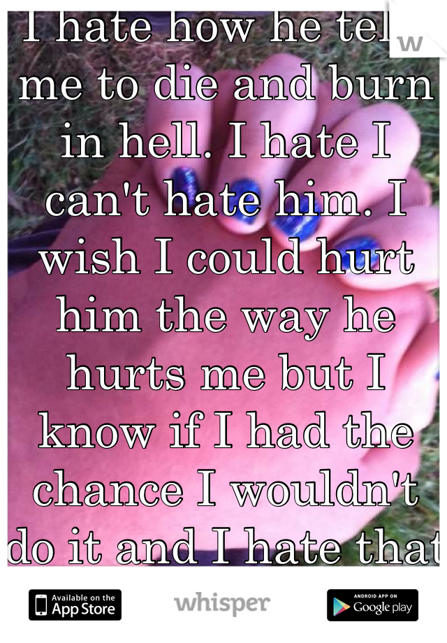 I hate how he tells me to die and burn in hell. I hate I can't hate him. I wish I could hurt him the way he hurts me but I know if I had the chance I wouldn't do it and I hate that :(