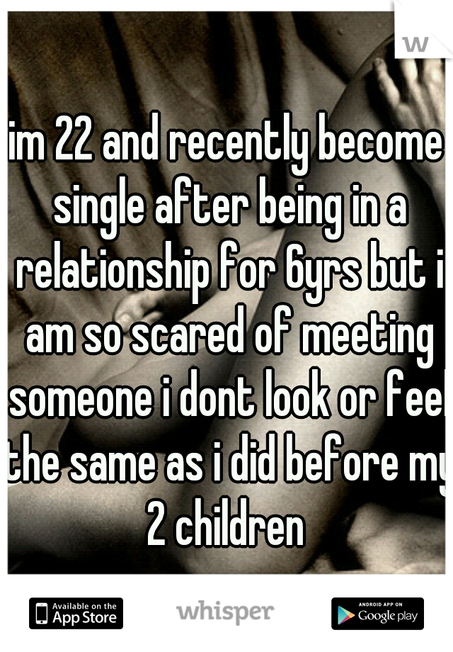im 22 and recently become single after being in a relationship for 6yrs but i am so scared of meeting someone i dont look or feel the same as i did before my 2 children 