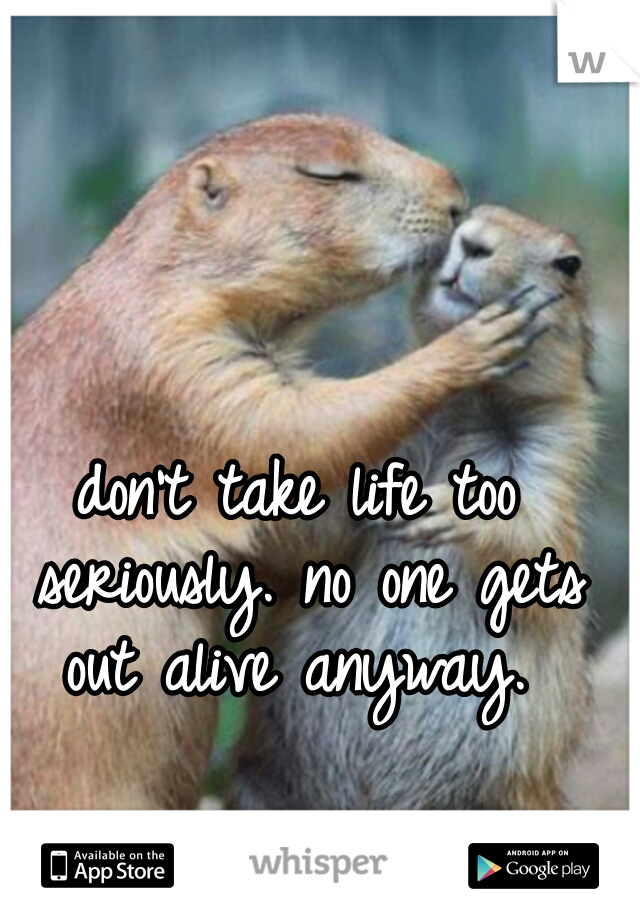 don't take life too seriously. no one gets out alive anyway. 
 
