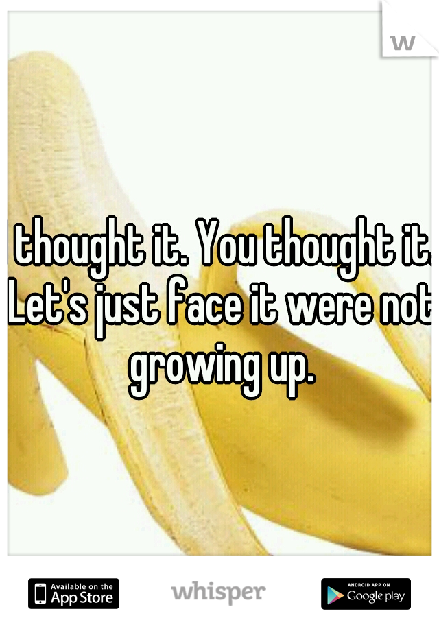 I thought it. You thought it. Let's just face it were not growing up.