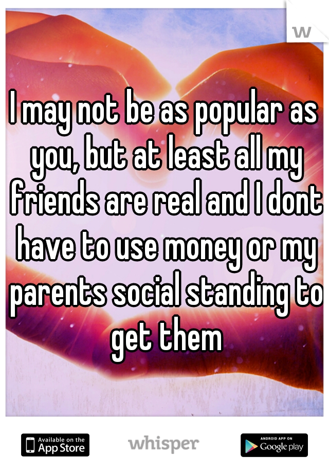 I may not be as popular as you, but at least all my friends are real and I dont have to use money or my parents social standing to get them