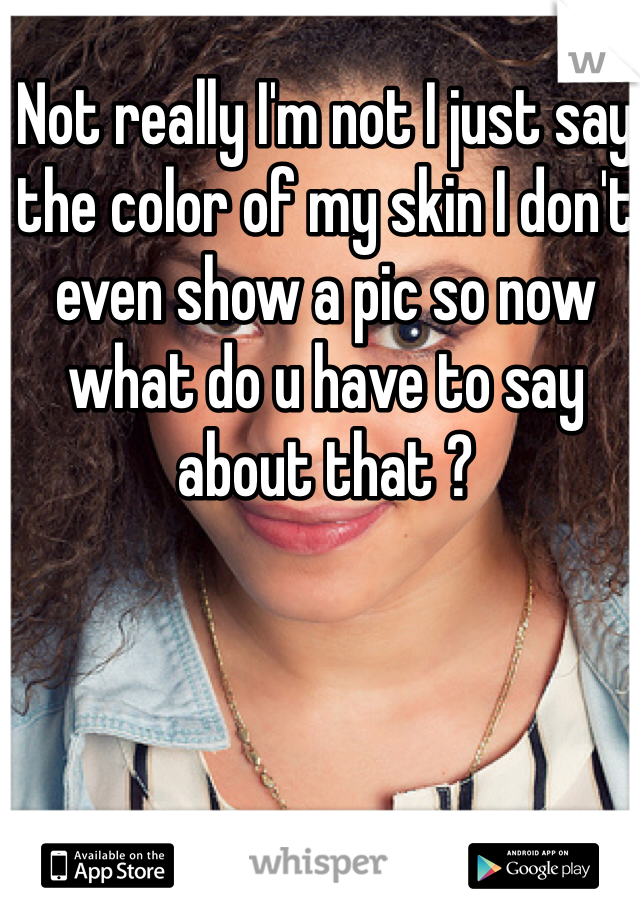 Not really I'm not I just say the color of my skin I don't even show a pic so now what do u have to say about that ? 