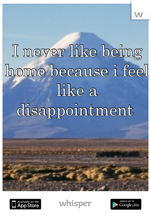 I never like being home because i feel like a disappointment 
