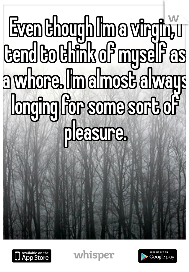 Even though I'm a virgin, I tend to think of myself as a whore. I'm almost always longing for some sort of pleasure. 