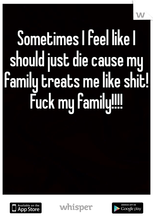 Sometimes I feel like I should just die cause my family treats me like shit! Fuck my family!!!!