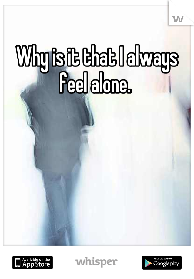 Why is it that I always feel alone. 