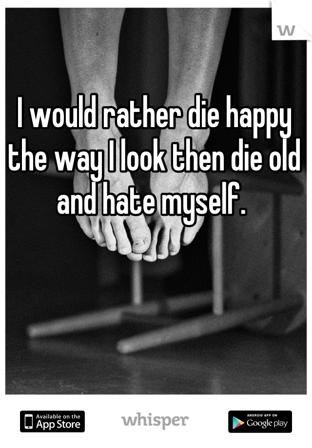 I would rather die happy the way I look then die old and hate myself. 