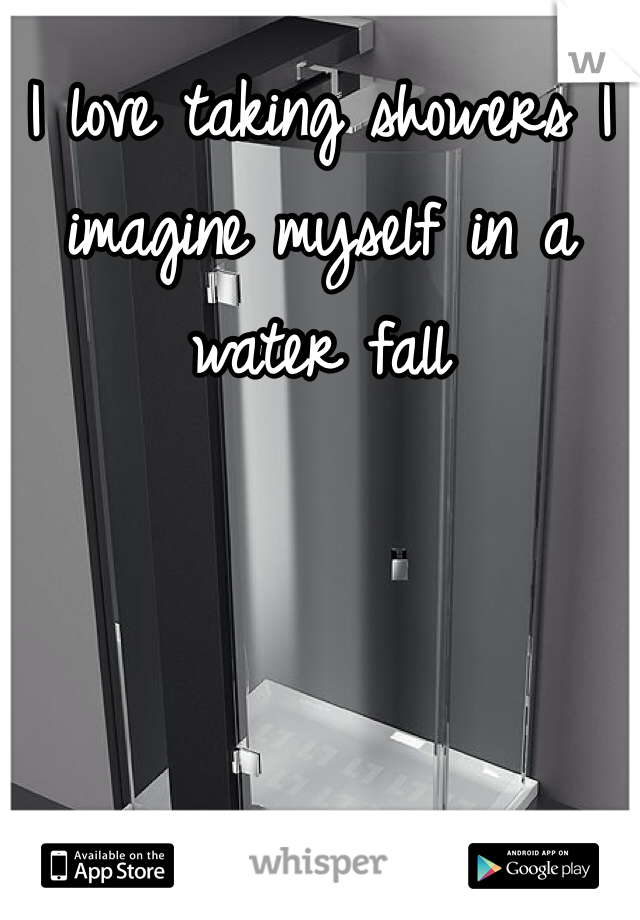I love taking showers I imagine myself in a water fall