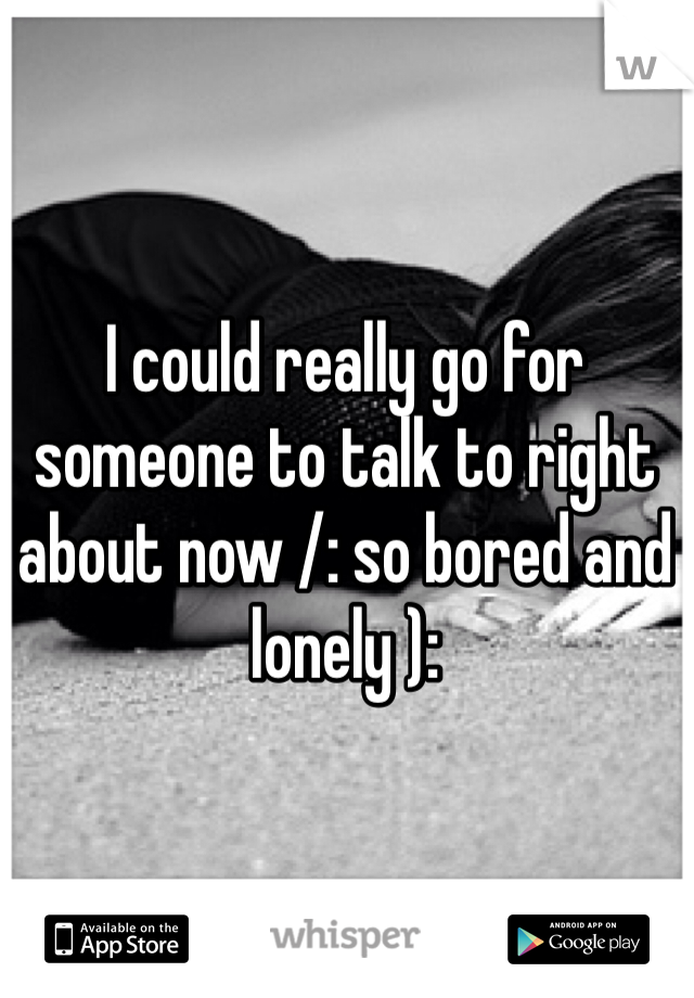 I could really go for someone to talk to right about now /: so bored and lonely ):