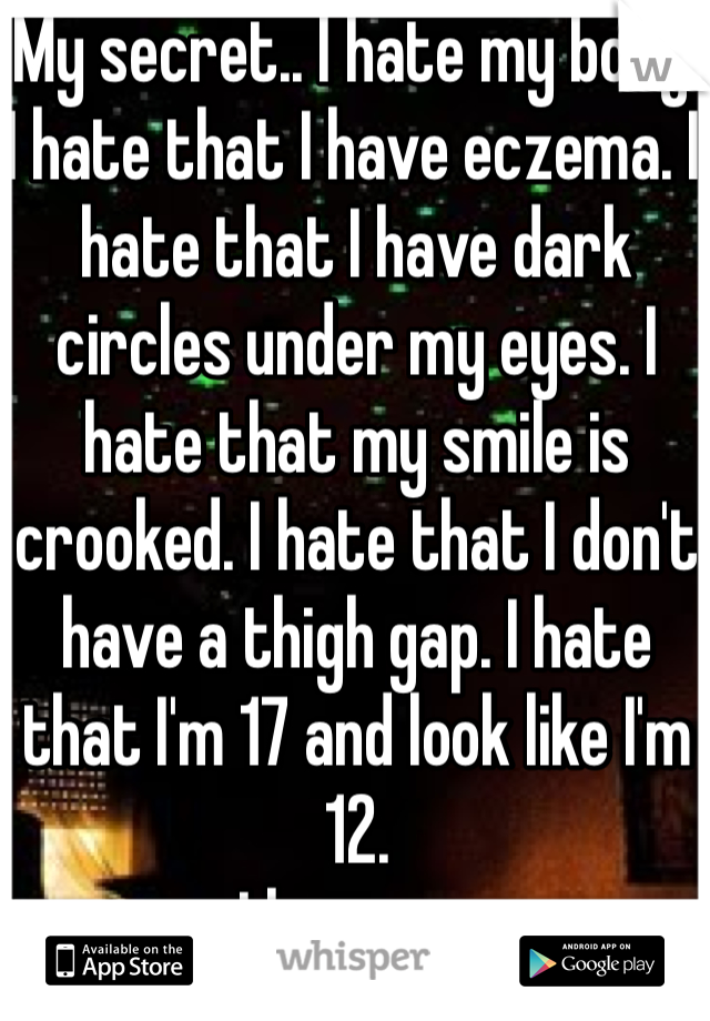 My secret.. I hate my body. I hate that I have eczema. I hate that I have dark circles under my eyes. I hate that my smile is crooked. I hate that I don't have a thigh gap. I hate that I'm 17 and look like I'm 12. 
I hate me 