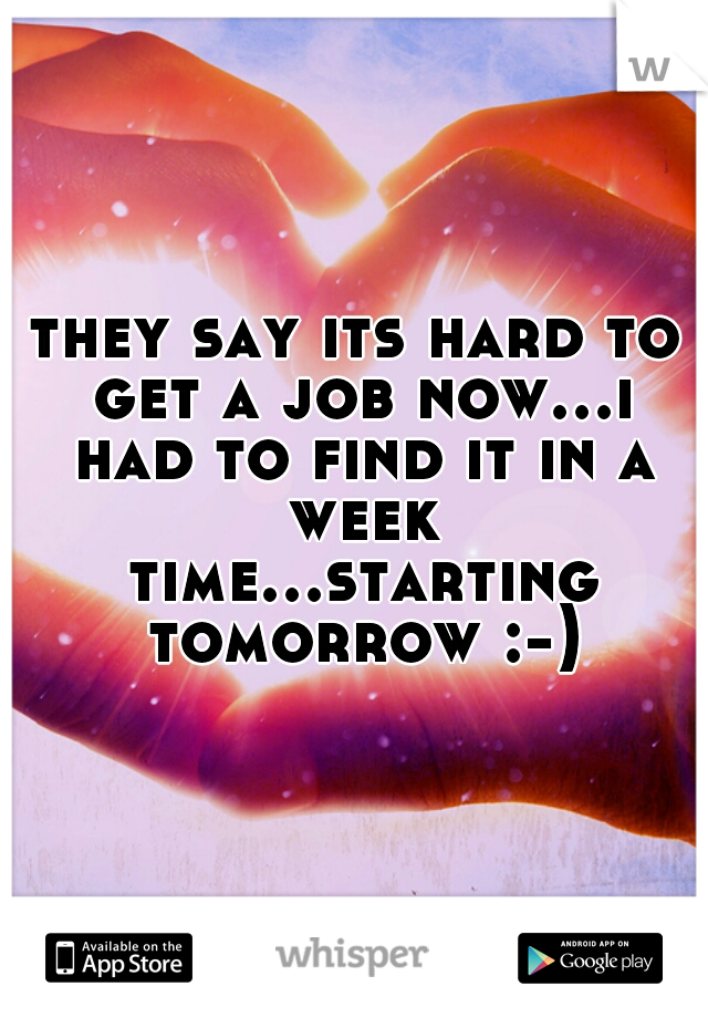 they say its hard to get a job now...i had to find it in a week time...starting tomorrow :-)