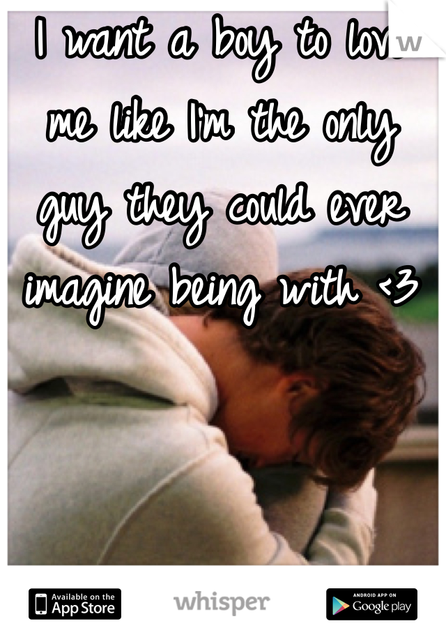 I want a boy to love me like I'm the only guy they could ever imagine being with <3