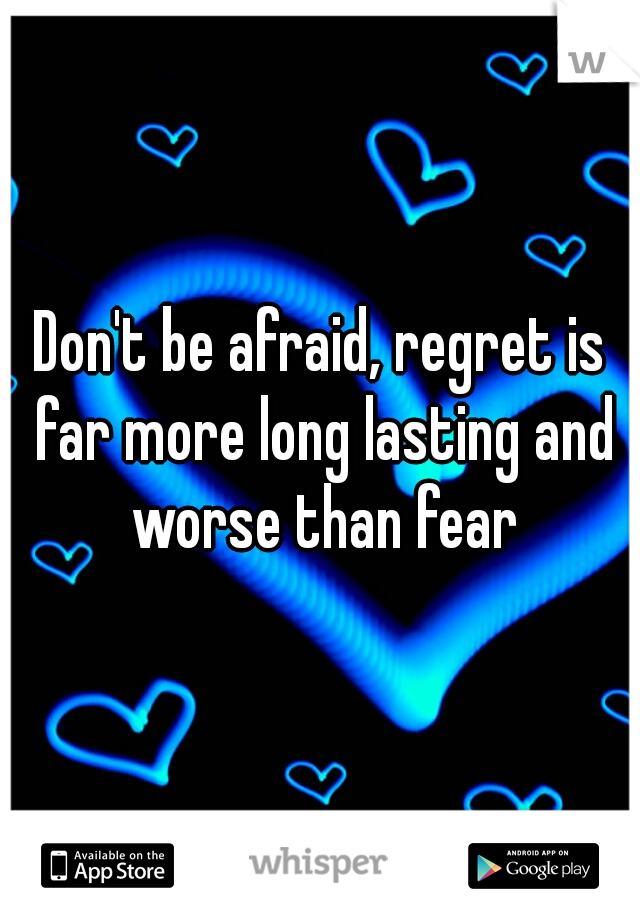 Don't be afraid, regret is far more long lasting and worse than fear