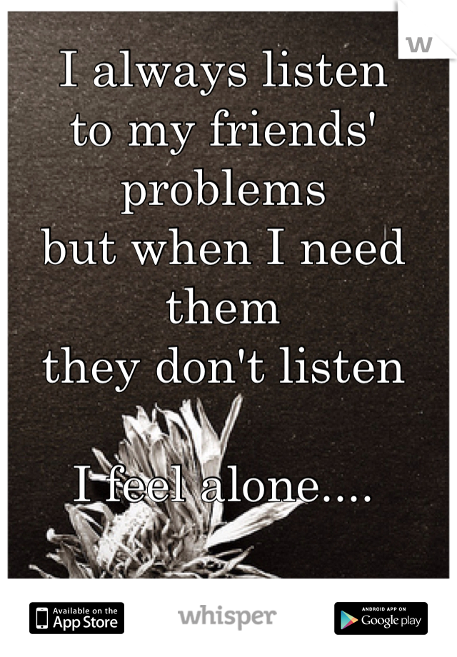 I always listen 
to my friends' problems
but when I need them 
they don't listen

I feel alone....