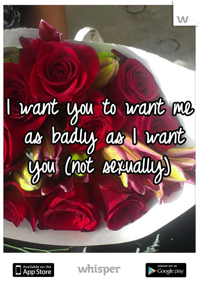I want you to want me as badly as I want you (not sexually) 