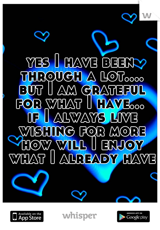 yes I have been through a lot.... but I am grateful for what I have...  if I always live wishing for more how will I enjoy what I already have