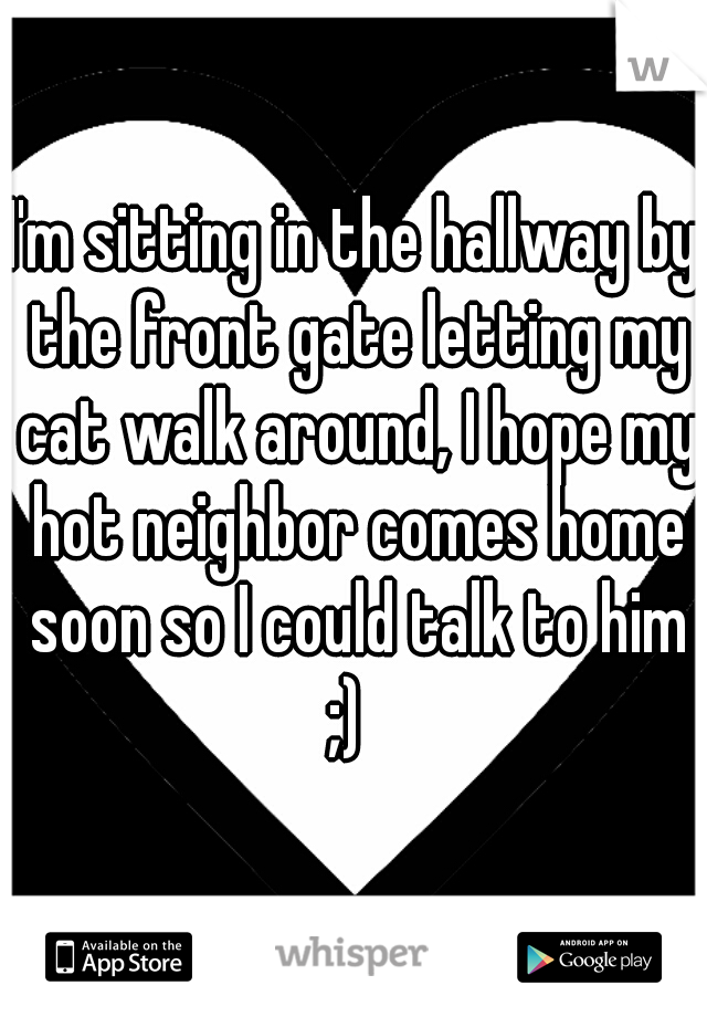 I'm sitting in the hallway by the front gate letting my cat walk around, I hope my hot neighbor comes home soon so I could talk to him ;)  
