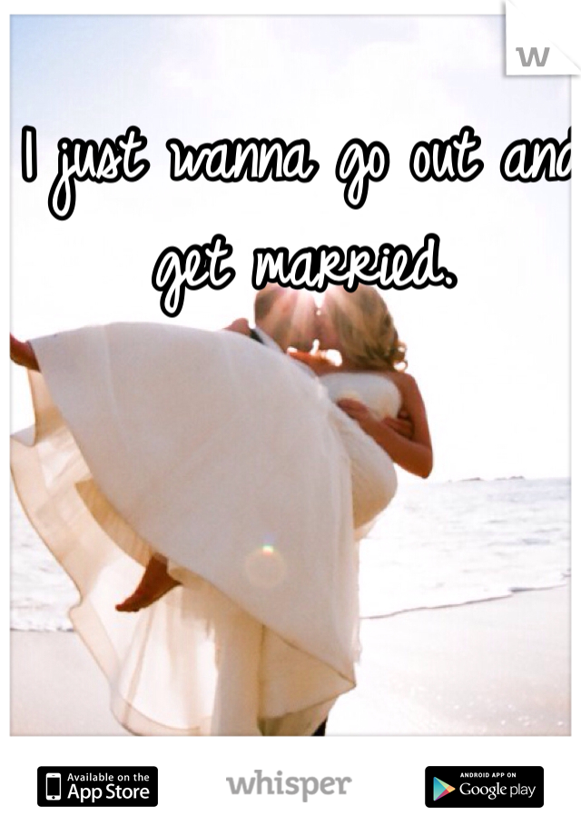 I just wanna go out and get married.