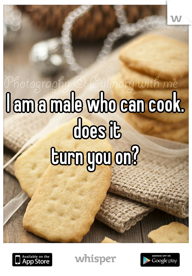 I am a male who can cook. does it
turn you on?